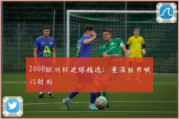 2000欧洲杯进球精选:重温经典破门时刻