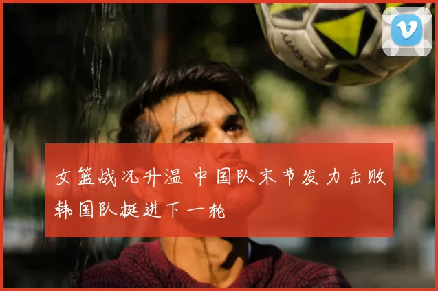 女篮战况升温 中国队末节发力击败韩国队挺进下一轮