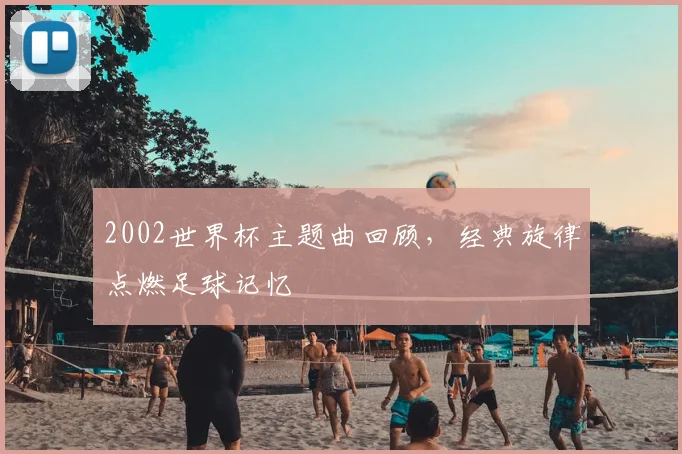 2002世界杯主题曲回顾,经典旋律点燃足球记忆
