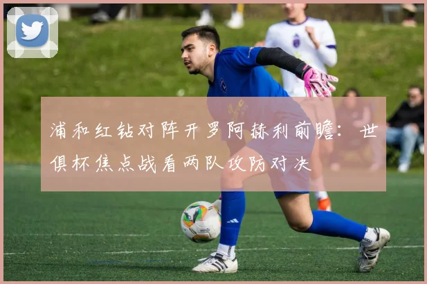 浦和红钻对阵开罗阿赫利前瞻：世俱杯焦点战看两队攻防对决