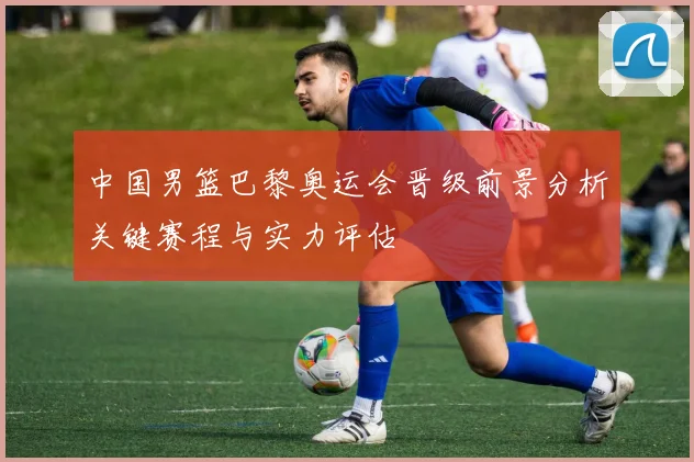 中国男篮巴黎奥运会晋级前景分析关键赛程与实力评估