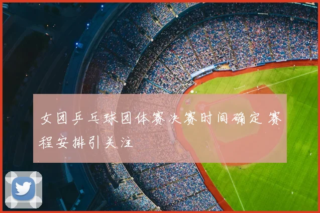 女团乒乓球团体赛决赛时间确定 赛程安排引关注
