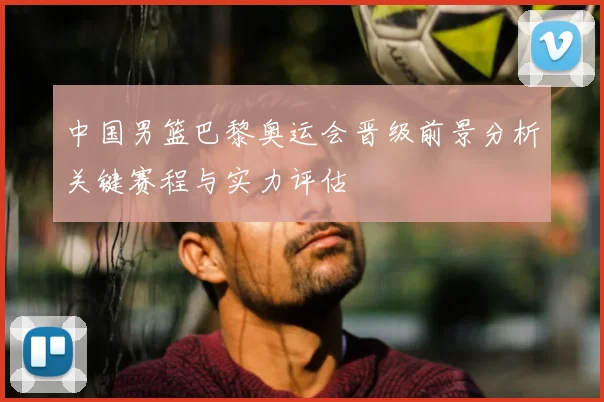 中国男篮巴黎奥运会晋级前景分析关键赛程与实力评估