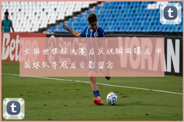 女排世俱杯决赛后庆祝瞬间曝光 中国球队夺冠后合影留念