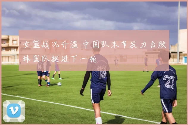 女篮战况升温 中国队末节发力击败韩国队挺进下一轮