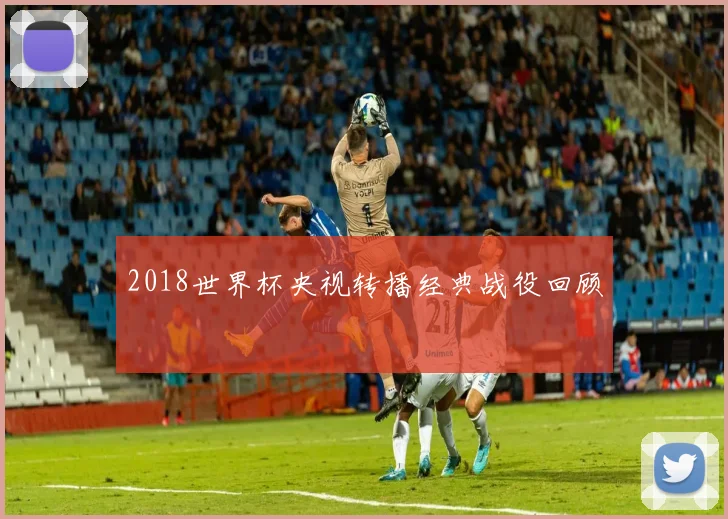 2018世界杯央视转播经典战役回顾
