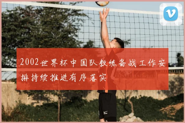 2002世界杯中国队教练备战工作安排持续推进有序落实