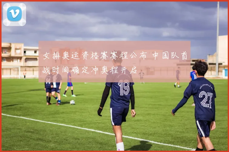 女排奥运资格赛赛程公布 中国队首战时间确定冲奥程开启