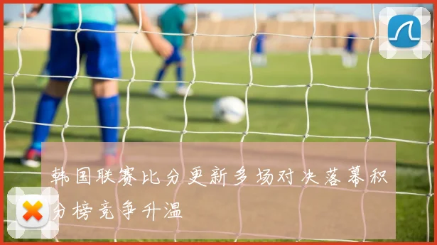 韩国联赛比分更新多场对决落幕积分榜竞争升温