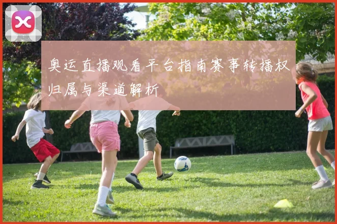 奥运直播观看平台指南赛事转播权归属与渠道解析
