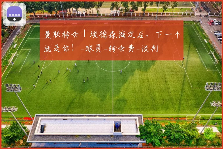 曼联转会｜埃德森搞定后，下一个就是你！_球员_转会费_谈判