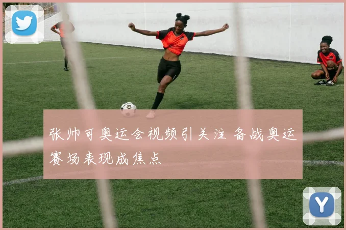 张帅可奥运会视频引关注 备战奥运赛场表现成焦点