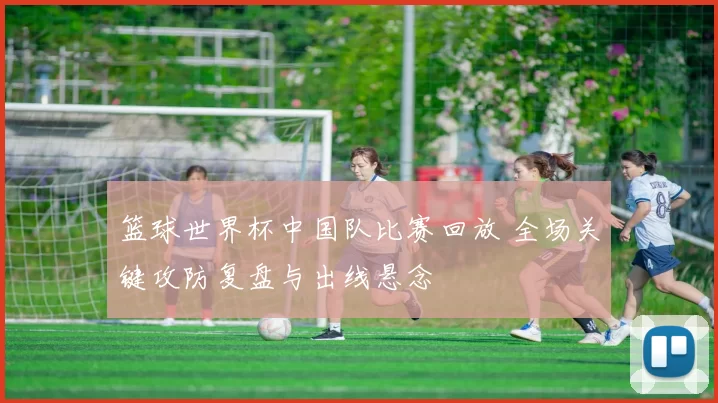 篮球世界杯中国队比赛回放 全场关键攻防复盘与出线悬念