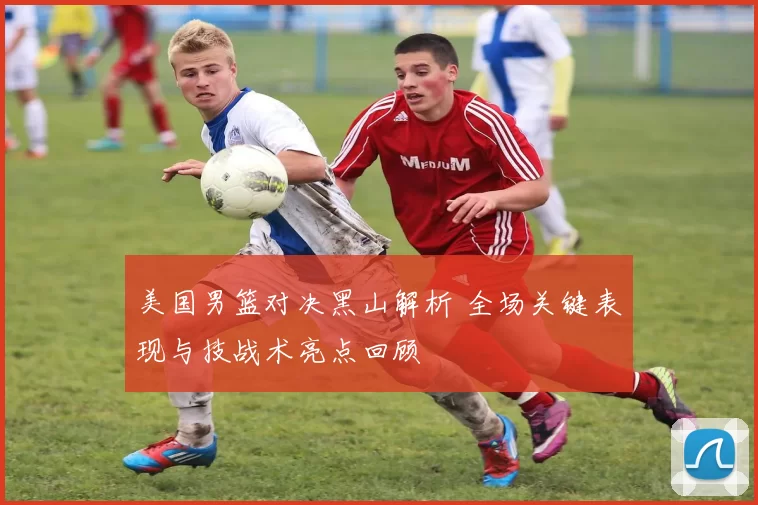 美国男篮对决黑山解析 全场关键表现与技战术亮点回顾