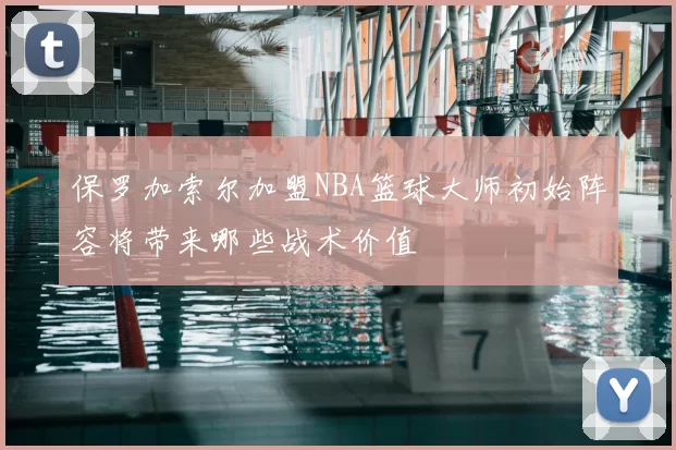 保罗加索尔加盟NBA篮球大师初始阵容将带来哪些战术价值