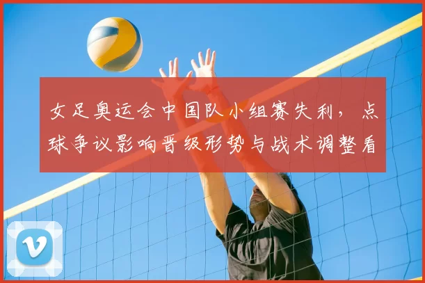 女足奥运会中国队小组赛失利,点球争议影响晋级形势与战术调整看点