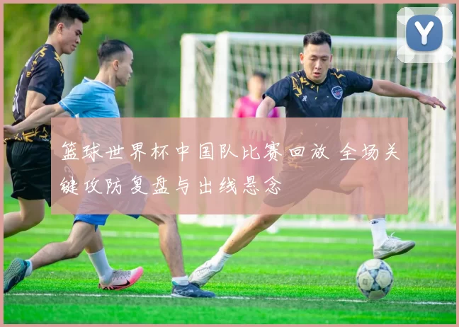 篮球世界杯中国队比赛回放 全场关键攻防复盘与出线悬念