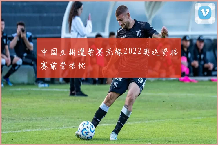 中国女排遭禁赛无缘2022奥运资格赛前景堪忧