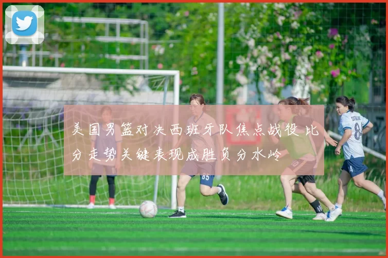 美国男篮对决西班牙队焦点战役 比分走势关键表现成胜负分水岭