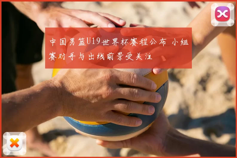 中国男篮U19世界杯赛程公布 小组赛对手与出线前景受关注