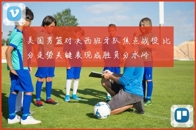 美国男篮对决西班牙队焦点战役 比分走势关键表现成胜负分水岭