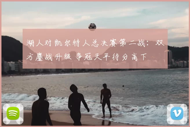 湖人对凯尔特人总决赛第二战:双方鏖战升级 争冠天平待分高下