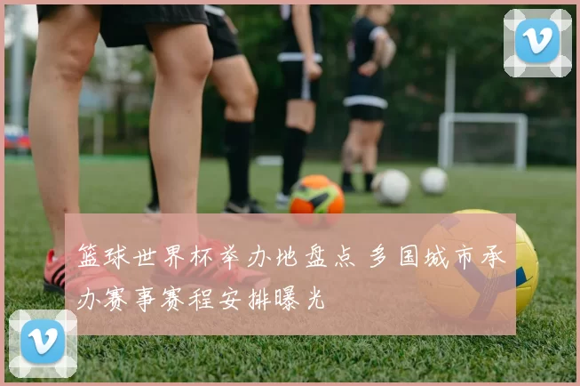 篮球世界杯举办地盘点 多国城市承办赛事赛程安排曝光