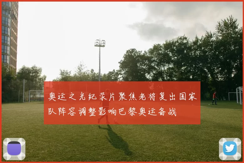 奥运之光纪录片聚焦老将复出国家队阵容调整影响巴黎奥运备战