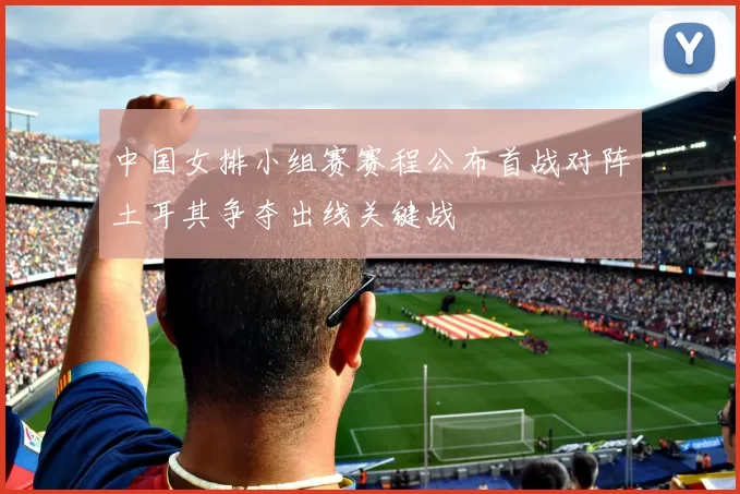 中国女排小组赛赛程公布首战对阵土耳其争夺出线关键战
