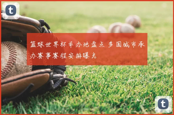 篮球世界杯举办地盘点 多国城市承办赛事赛程安排曝光
