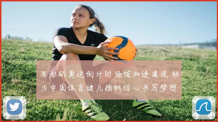 洛杉矶奥运倒计时场馆加速建设 助力中国体育健儿扬帆信心书写梦想