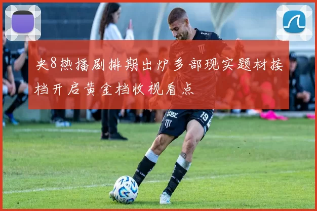 央8热播剧排期出炉多部现实题材接档开启黄金档收视看点