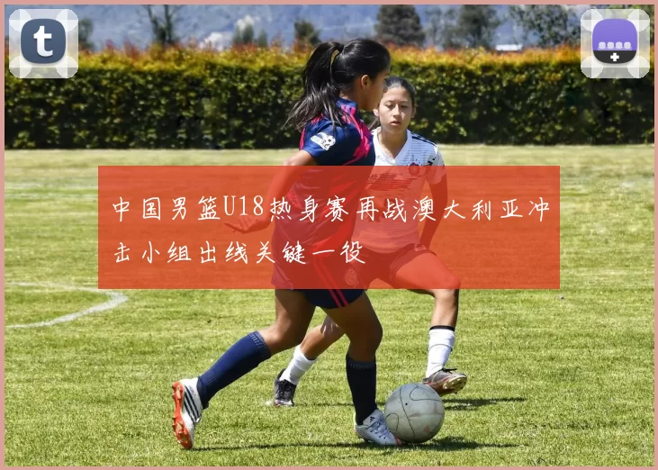 中国男篮U18热身赛再战澳大利亚冲击小组出线关键一役