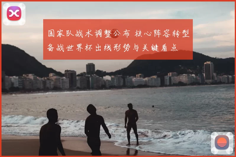 国家队战术调整公布 核心阵容转型备战世界杯出线形势与关键看点