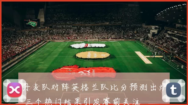 丹麦队对阵英格兰队比分预测出炉 三个热门结果引发赛前关注