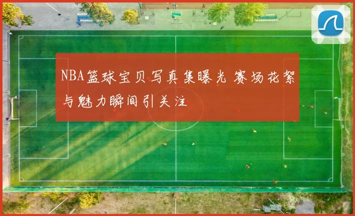 NBA篮球宝贝写真集曝光 赛场花絮与魅力瞬间引关注