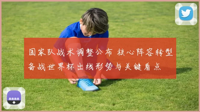 国家队战术调整公布 核心阵容转型备战世界杯出线形势与关键看点
