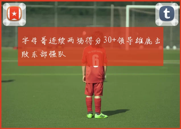 字母哥连续两场得分30+领导雄鹿击败东部强队