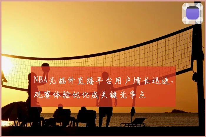 NBA无插件直播平台用户增长迅速，观赛体验优化成关键竞争点
