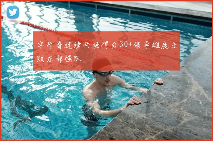 字母哥连续两场得分30+领导雄鹿击败东部强队