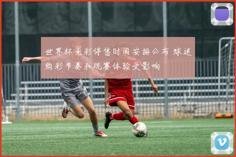 世界杯竞彩停售时间安排公布 球迷购彩节奏和观赛体验受影响
