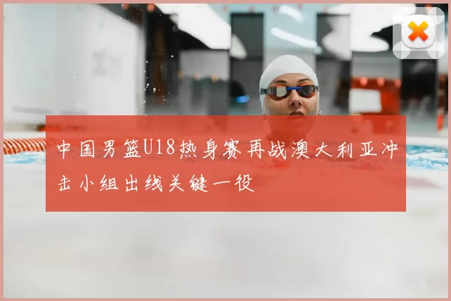中国男篮U18热身赛再战澳大利亚冲击小组出线关键一役