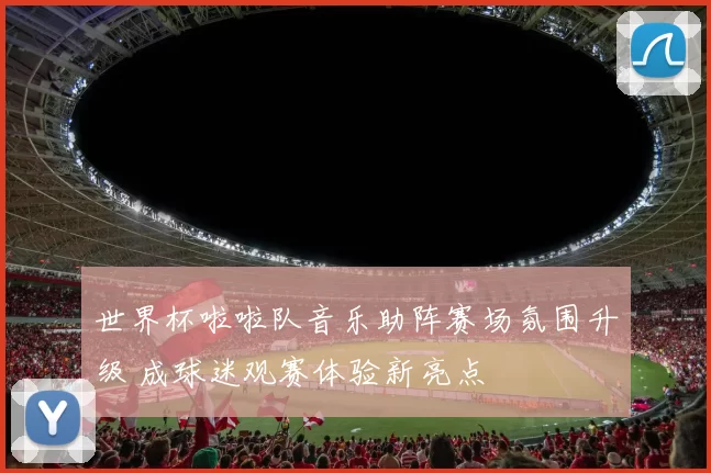 世界杯啦啦队音乐助阵赛场氛围升级 成球迷观赛体验新亮点