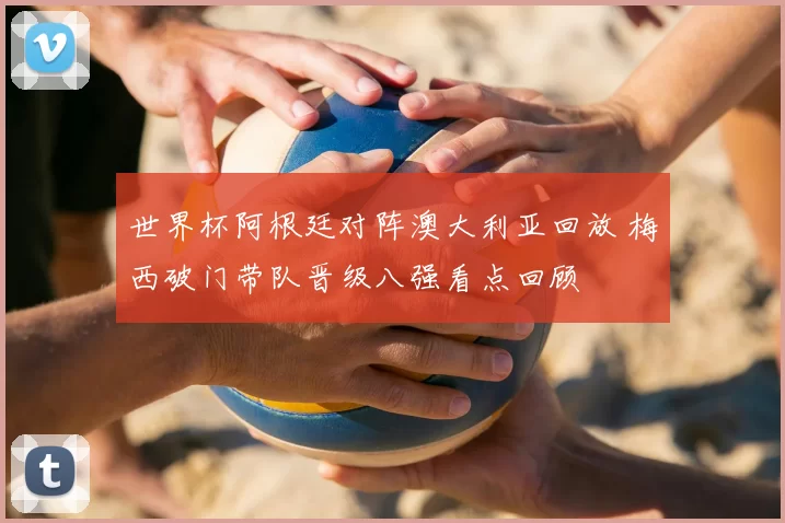 世界杯阿根廷对阵澳大利亚回放 梅西破门带队晋级八强看点回顾