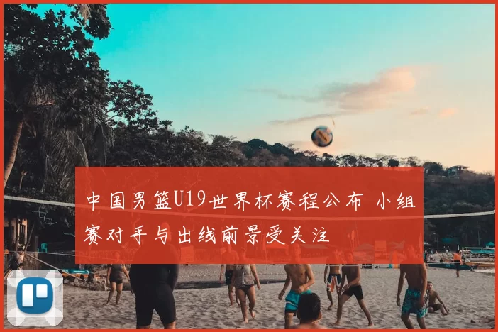 中国男篮U19世界杯赛程公布 小组赛对手与出线前景受关注