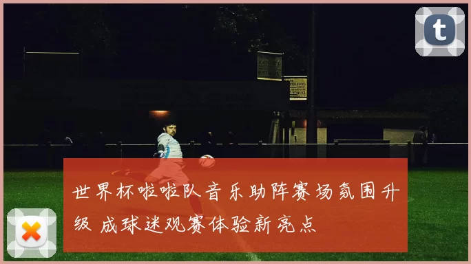 世界杯啦啦队音乐助阵赛场氛围升级 成球迷观赛体验新亮点
