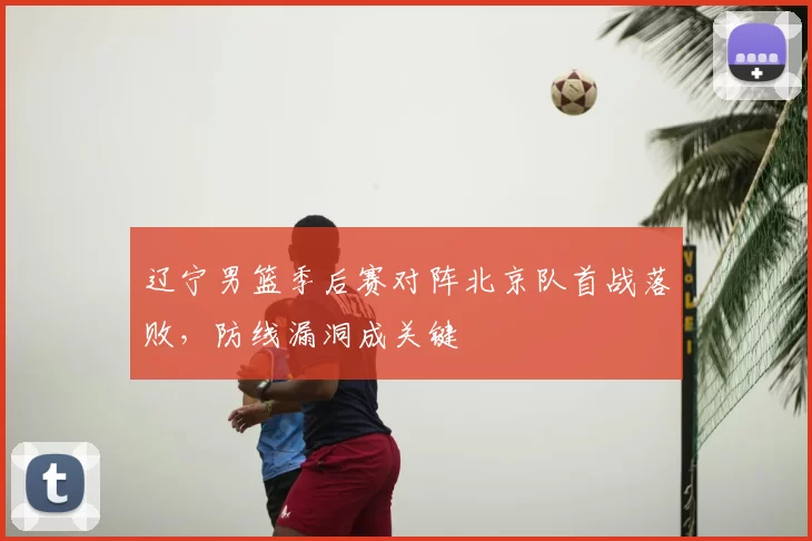 辽宁男篮季后赛对阵北京队首战落败，防线漏洞成关键