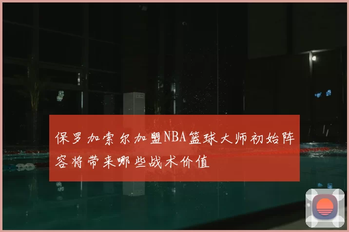 保罗加索尔加盟NBA篮球大师初始阵容将带来哪些战术价值