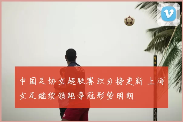 中国足协女超联赛积分榜更新 上海女足继续领跑争冠形势明朗