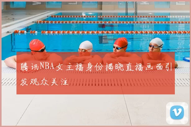 腾讯NBA女主播身份揭晓直播画面引发观众关注